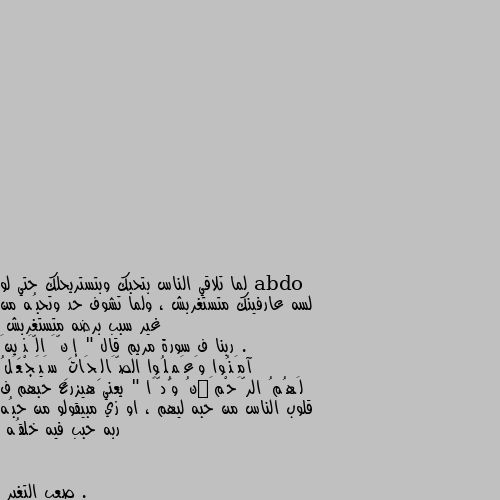 لما تلاقي الناس بتحبك وبتستريحلك حتي لو لسه عارفينك متستغربش ، ولما تشوف حد وتحبُه من غير سبب برضه متستغربش .
ربنا ف سورة مريم قال " إِنَّ الَّذِينَ آمَنُوا وَعَمِلُوا الصَّالِحَاتِ سَيَجْعَلُ لَهُمُ الرَّحْمَٰنُ وُدًّا " يعني هيزرع حبهم ف قلوب الناس من حبه ليهم ، او زي مبيقولو من حبُه ربه حبب فيه خلقُه . يارب يرزقني. بذلك