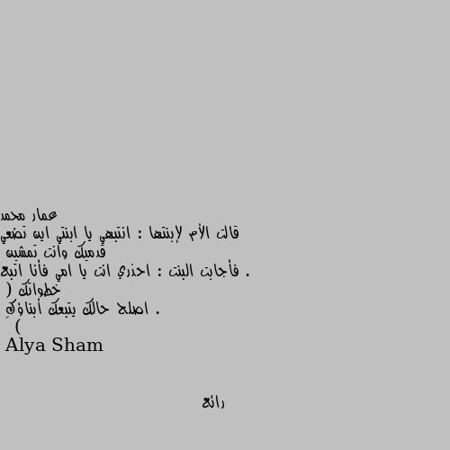 قالت الأم لإبنتها : انتبهي يا ابنتي اين تضعي قدميك وانت تمشين . 
فأجابت البنت : احذري انت يا امي فأنا اتبع خطواتك .
( اصلح حالك يتبعك أبناؤك )
💌 رائع