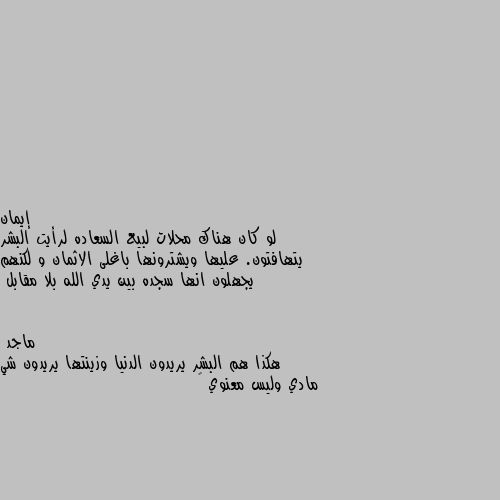 لو كان هناك محلات لبيع السعاده لرأيت البشر يتهافتون. عليها ويشترونها باغلى الاثمان و لكنهم يجهلون انها سجده بين يدي الله بلا مقابل هكذا هم البشر يريدون الدنيا وزينتها يريدون شي مادي وليس معنوي 😞