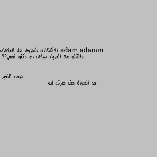 الاكتئاااب الخووف هل العلاقات والتكلم مع الغرباء يساعد ام دكتور نفسي؟؟ هو السوال مش مترتب ليه