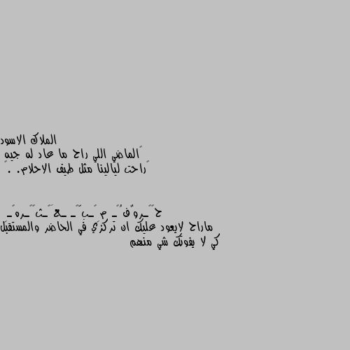 ‏الماضي اللي راح ما عاد له جيه 
‏راحت ليالينا مثل طيف الاحلام. .🖤 ماراح لايعود عليك ان تركزي في الحاضر والمستقبل كي لا يفوتك شي منهم