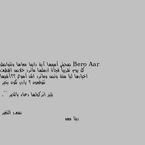 صحبتي أسمها آية دايما معاها ونتواصل كل يوم تقريبا فجأة ارسلها ماترد خلاص انقطعت اخبارها ليا سنة ونص وماترد اش أسوي ؟؟أشبها تتوقعون ؟ يارب تكون بخير 

بليز اتركولها دعاء بالخير ☹❤❤. ربنا معه