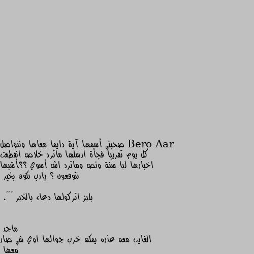 صحبتي أسمها آية دايما معاها ونتواصل كل يوم تقريبا فجأة ارسلها ماترد خلاص انقطعت اخبارها ليا سنة ونص وماترد اش أسوي ؟؟أشبها تتوقعون ؟ يارب تكون بخير 

بليز اتركولها دعاء بالخير ☹❤❤. الغايب معه عذره يمكن خرب جوالها اوي شي صار معها 
هي قريبه منك او بعيده يعني تسكنوا في نف الحي