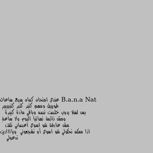 عندي امتحان كمان سبع ساعات 
طويييل ومهم كتير كتير كتييييير 
بس لهلا يدوب خلصت نصه وباقي مادة كبيرة 😭
ومش نائمة نهائيا اليوم ولا ساعة 
مش عارفة شو اسوي اعصابي تلفت 😫
ازا ممكن تحكولي شو اسوي أو تشجعوني  ويااااريت تدعولي ❤️ نصيحه اول حاجه خذي قسط من الراحه لنه اذا اجهت نفسك ما راح يخش في راسك ولا معلومه بس اذا اخذت قسط من الراح ورجعت راح تشوف تحسن كبير في الاستيعاب وربنا يوفقك