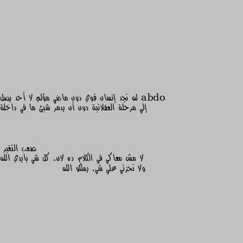 لن تجد إنسان قوي دون ماضي مؤلم لا أحد يصل إلي مرحلة العقلانية دون أن يدمر شيئ ما في داخلة لا مش معاكي في الكلام ده لان. كل شي بايدي الله ولا تحزني علي شي. يملكو الله