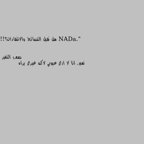 هل تقبل النصائح والانتقادات؟!! نعم. انا لا اري عيوبي لاكن غيري يراه