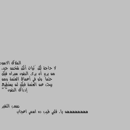 لا حاجة لك ﻹثبات أنك شخص جيد،
من يريد أن يرى الضوء سيراه فيك
حتماً ولو في أعماق العتمة ومن
يبحث عن العتمة فيك لن يستطيع
إدراك الضوء"🖤" ههههههههه يا. قلبي طيب ده اسمي اعجاب