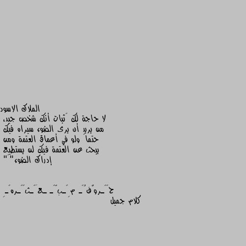 لا حاجة لك ﻹثبات أنك شخص جيد،
من يريد أن يرى الضوء سيراه فيك
حتماً ولو في أعماق العتمة ومن
يبحث عن العتمة فيك لن يستطيع
إدراك الضوء"🖤" كلام جميل