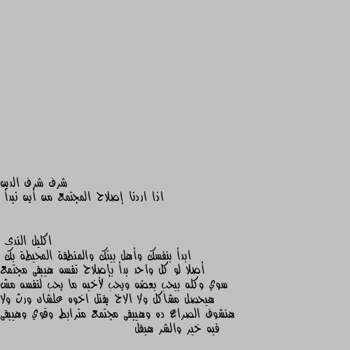 اذا اردنا إصلاح المجتمع من أين نبدأ ابدأ بنفسك وأهل بيتك والمنطقة المحيطة بك 
أصلا لو كل واحد بدأ بإصلاح نفسه هيبقى مجتمع سوي وكله بيحب بعضه ويحب لأخيه ما يحب لنفسه مش هيحصل مشاكل ولا الاخ يقتل اخوه علشان ورث ولا هنشوف الصراع ده وهيبقى مجتمع مترابط وقوي وهيبقى فيه خير والشر هيقل