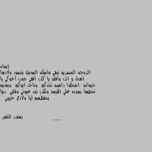 الزوجه المصريه تبقي ماسكه الموبيل بتصور ولادها  اتعدل و انت واقف يا كلب أقفي جمب أخوكي يا حيوانه  اضحكوا داهيه تخدكم  وتاخد ابوكم  وبعدين تحطها صوره علي الفيس وتكتب نور عيوني وقلبي  ربنا يحفظهم ليا ولادي حبيبي 😅 🤗🤗🤗🤗🤗🤗🤗