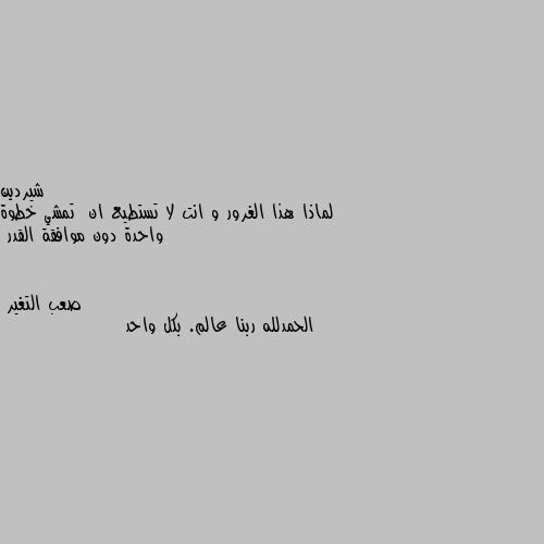 لماذا هذا الغرور و انت لا تستطيع ان  تمشي خطوة واحدة دون موافقة القدر الحمدلله ربنا عالم. بكل واحد