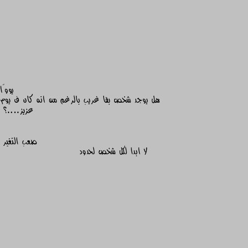 هل يوجد شخص بقا غريب بالرغم من انه كان ف يوم عزيز....؟ لا ابدا لكل شخص لحدود