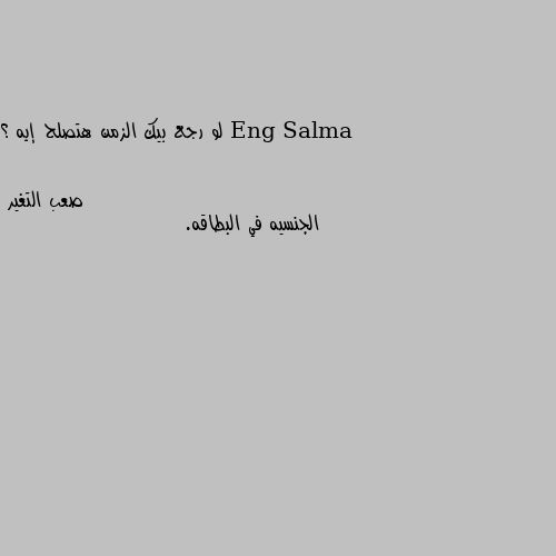 لو رجع بيك الزمن هتصلح إيه ؟ الجنسيه في البطاقه.