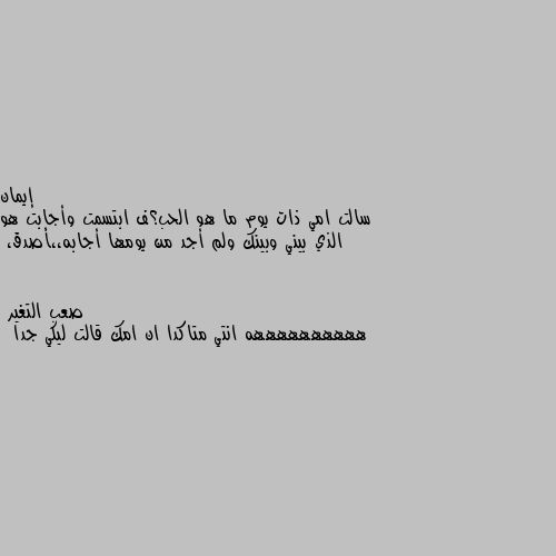 سالت امي ذات يوم ما هو الحب؟ف ابتسمت وأجابت هو الذي بيني وبينك ولم أجد من يومها أجابه،،أصدق، ههههههههههه انتي متاكدا ان امك قالت ليكي جدا