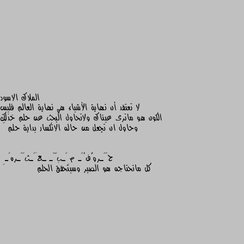 لا تعتقد أن نهاية الأشياء هي نهاية العالم فليس الكون هو ماترى عيناك ولاتحاول البحث عن حلم خذلك وحاول ان تجعل من حاله الانكسار بداية حلم 🖤 كل مانحتاجه هو الصبر وسيتحقق الحلم