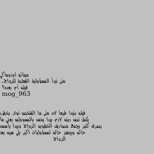 متى تبدأ المسؤولية الفعلية للزواج،
قبله أم بعده؟ قبله بتبدا طبعا لان متى ما الشخص نوى يخطب يكمل نص دينه لازم يبدا يحس بالمسووليه يعني ما يصرف كتير يجمع مصاريف الخطوبه الزواج ويبدا يأسس حاله ويجهز حاله لمسؤوليات اكبر يلي هيه بعد الزواج