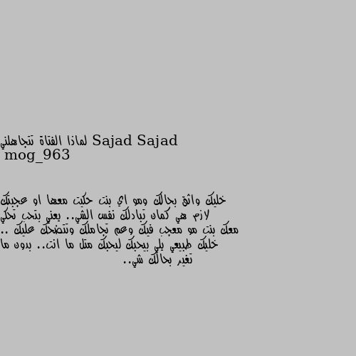 لماذا الفتاة تتجاهلني خليك واثق بحالك ومو اي بنت حكيت معها او عجبتك لازم هي كمان تبادلك نفس الشي.. يعني بتحب تحكي معك بنت مو معجب فيك وعم تجاملك وتتضحك عليك .. خليك طبيعي يلي بيحبك ليحبك متل ما انت.. بدون ما تغير بحالك شي..