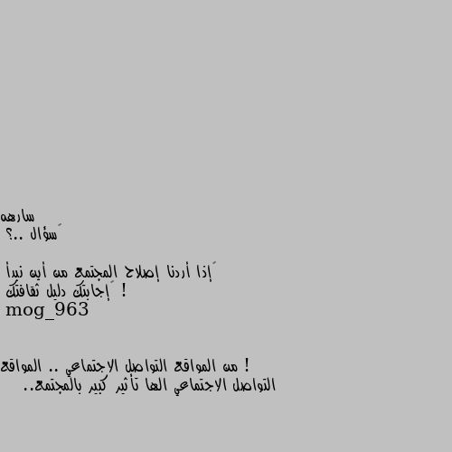 ‏سؤال ..؟

‏إذا أردنا إصلاح المجتمع من أين نبدأ ! 
‏إجابتك دليل ثقافتك ! من المواقع التواصل الاجتماعي .. المواقع التواصل الاجتماعي الها تأثير كبير بالمجتمع..