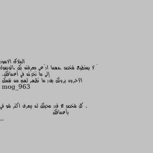 ‏ لا يستطيع شخص ،مهما ادّعى معرفته بك ،الوصول إلى ما تخبّئه في أعماقك.
الآخرون يرونك بقدر ما تظهر لهم من نفسك . كل شخص ع قدر محبتك له بيعرف اكتر شو في بأعماقك ..