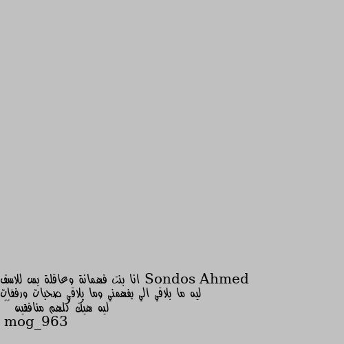 انا بنت فهمانة وعاقلة بس للاسف ليه ما بلاقي الي يفهمني وما بلاقي صحبات ورفقات ليه هيك كلهم منافقين 🥺🦋 مو لازم اي حدا نتعرف عليه لازم يكون شخص بيفهمنا ولازم يكون شخص غير منافق.. نحنا مشكلتنا منعول او منتوقع من الشخص الاحسم منتوقع منو انو يفهمنا وما يكون ورانا شي وقدامنا شي بأختصار لازم نعود حالنا انو ما منتوقع من هالشخص شي ابدا خلي الظروف والمواقف هي يلي تثبت النا مدى صداقتو النا كرمال ما ننصدم  منو شي ان كان شخص منيح نبسطنا وصار الشخص يلي نثق فيه طبعا ع حسب الموقف يلي بين هالشي مو كل المواقف بتثبت .. واذه كان شخص غير يلي متوقعينو ما ننصدم وندايق ... بأختصار ما نتوقع من حدا شي خلص نكون طبيعيين هيك منرتاح ولا منستنا منو شي ولا مننصدم اذه كان شخص مو منيح..