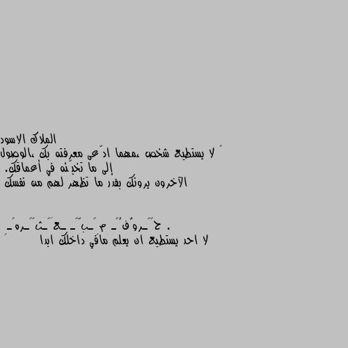 ‏ لا يستطيع شخص ،مهما ادّعى معرفته بك ،الوصول إلى ما تخبّئه في أعماقك.
الآخرون يرونك بقدر ما تظهر لهم من نفسك . لا احد يستطيع ان يعلم مافي داخلك ابدا