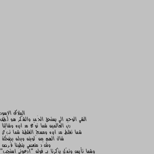 الشي الوحيد الي يستحق الحَمد والشُكر هو لُطف رب العالمين شما نوگع مد ايده وشالنا
شما نغلط مد ايده ومسح الغلطة شما نبچي
شال الهم من گلوبنه وبدله بضحكة 
وشگد منعصي ينطينا فُرص
وشما نأيس ونمّل يذكرنا بـ قوله "ادعوني استجيب"
عظيم وعطاياه لطيفة 
وحنيته علينا عجيبة
وكأننا انخلقنا من فدشي كل يحبه
وشمنسوي ميكسرنا
(حبيت اكتبهه بلهجتي) 🖤 لله الحمد والشكر