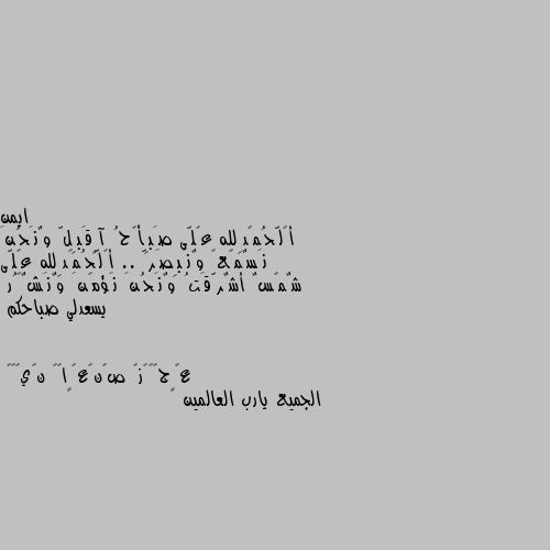 أًلّحُمًدِلله عًلّى صَبِأًحُ آٍقَبِلّ وٌنَحُنَ نَسٌمًعً وٌنَبِصَرّ .. أًلّحُمًدِلله عًلّى شٌمًسٌ أشٌرّقَتُ وٌنَحُنَ نَؤمًنَ وٌنَشٌڳُر 
يسعدلي صباحكم الجميع يارب العالمين