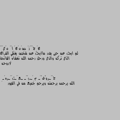 لم ابحث عن حبى بقدر ماابحث عن شخص يغطي الفراغ الذي تركه والدي ورحل رحمه الله تغشاه الفاتحة لاروحه الله يرحمه برحمته ويرحم جميع من في القبور