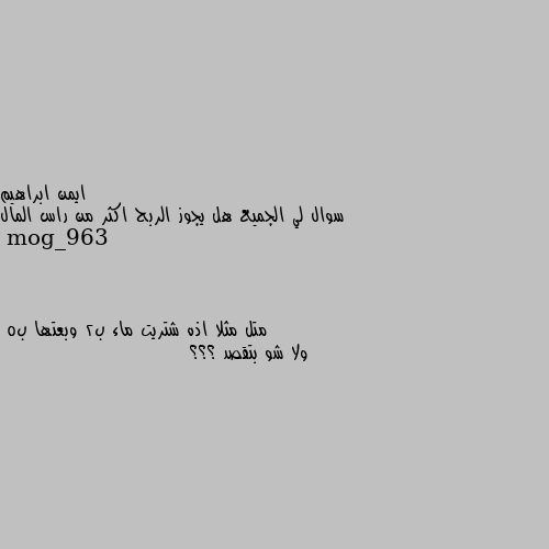 سوال لي الجميع هل يجوز الربح اكثر من راس المال متل مثلا اذه شتريت ماء ب2 وبعتها ب5
ولا شو بتقصد ؟؟؟