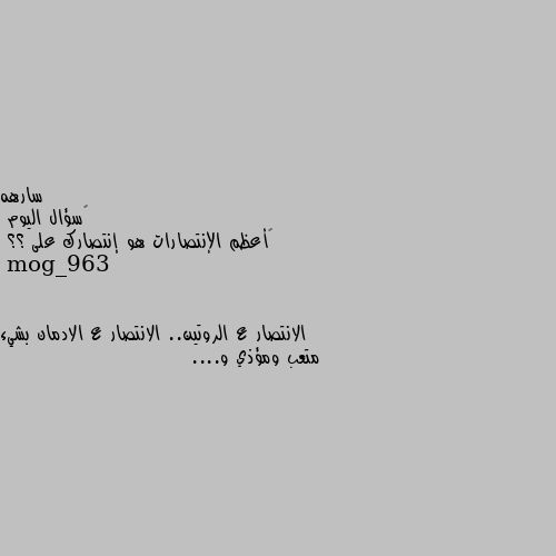 ‏سؤال اليوم 
‏أعظم الإنتصارات هو إنتصارك على ؟؟ الانتصار ع الروتين.. الانتصار ع الادمان بشيء متعب ومؤذي و....