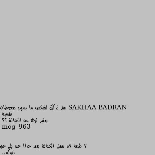 هل تركك لشخص ما بسبب ضغوطات نفسية
يعتبر نوع من الخيانة ؟؟ لا طبعا لان معنى الخيانة بعيد جداا عن يلي عم تقوله..
برأيي انا.. اذه واحد منهن كان عم يواجهه ضغوطات نفسيه وما حسن الشخص الاخر يوقف معه او يسانده وخافو الاثنين ع علاقتهن انها تخرب ويأثر هالشي عليهن.. الاحسن انو يتركو يعطي الشخص للتاني راحه يحتى يواجهه ضغوطاته النفسيه لفترة طبعا الفتره مو لازم تكون محدده.. كرمال يرجعو لبعض بحب اكبر وشوق كبير.. البعد احيانا لفتره فرصه لترجع العلاقه اقوى واجمل..