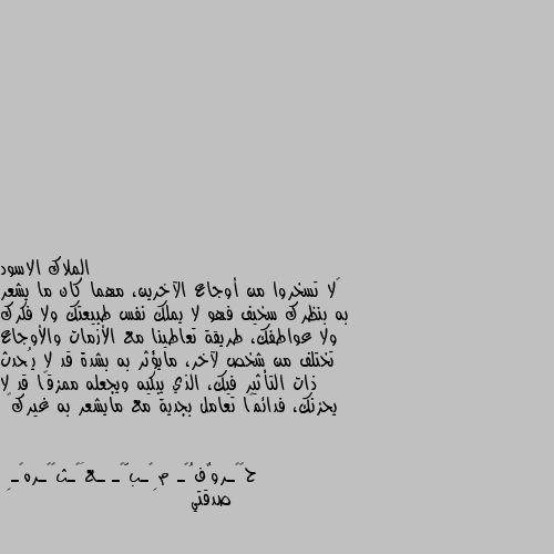 ‏لا تسخروا من أوجاع الآخرين، مهما كان ما يشعر به بنظرك سخيف فهو لا يملك نفس طبيعتك ولا فكرك ولا عواطفك، طريقة تعاطينا مع الأزمات والأوجاع تختلف من شخص لآخر، مايؤثر به بشدة قد لا يُحدث ذات التأثير فيك، الذي يبكيه ويجعله ممزقًا قد لا يحزنك، فدائمًا تعامل بجدية مع مايشعر به غيرك🖤 صدقتي