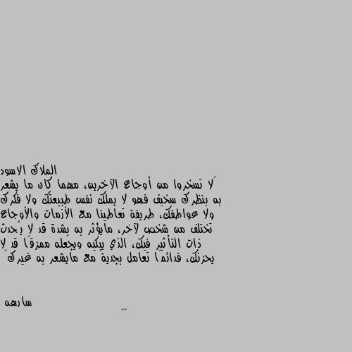 ‏لا تسخروا من أوجاع الآخرين، مهما كان ما يشعر به بنظرك سخيف فهو لا يملك نفس طبيعتك ولا فكرك ولا عواطفك، طريقة تعاطينا مع الأزمات والأوجاع تختلف من شخص لآخر، مايؤثر به بشدة قد لا يُحدث ذات التأثير فيك، الذي يبكيه ويجعله ممزقًا قد لا يحزنك، فدائمًا تعامل بجدية مع مايشعر به غيرك🖤 👌🏿