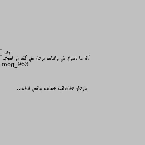 ‏انا ما اسوي شي والناس تزعل مني كيف لو اسوي.🌚💔 بيزعلو عالحالتين عملهن وانسي الناس..