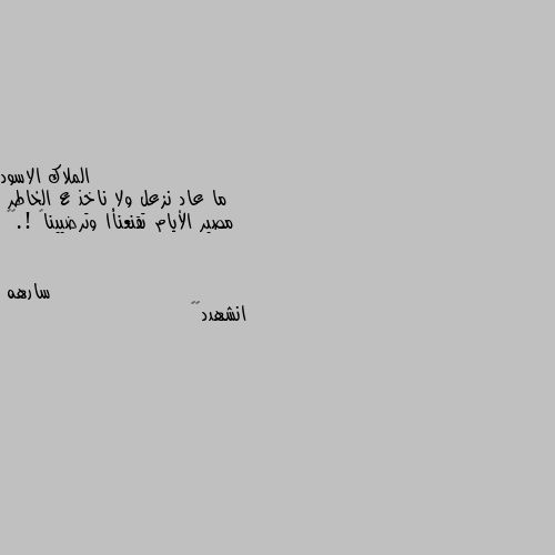 ما عاد نزعل ولا ناخذ ع الخاطر
مصير الأيام تقنعنأا وترضيينا  !.💬🌹 انشهدد👌🏿