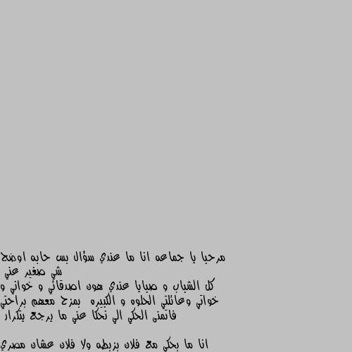 مرحبا يا جماعه انا ما عندي سؤال بس حابه اوضح شي صغير عني 
كل الشباب و صبايا عندي هون اصدقائي و خواني و خواتي وعائلتي الحلوه و الكبيره  بمزح معهم براحتي 
فاتمنى الحكي الي نحكا عني ما يرجع يتكرار
انا ما بحكي مع فلان بزبطه ولا فلان عشان مصري ولا فلان   ...... لاخره انا هون صديقه الجميع و الي بحكي معهم وبمزح بعرفه هاد شي مو يوصلني الملكه وسخه بتلاحق الشباب و بتخفف دمها اختصرني ل ادمرك 👍👍
شكرا للي قرأ وصل لهون يوم سعيد متلكم  عائلتي الحلوه❤❤❤❤ به