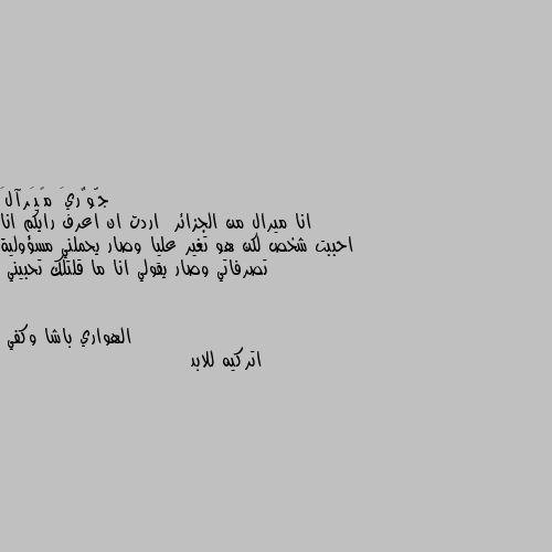 انا ميرال من الجزائر  اردت ان اعرف رايكم انا احببت شخص لكن هو تغير عليا وصار يحملني مسؤولية تصرفاتي وصار يقولي انا ما قلتلك تحبيني اتركيه للابد