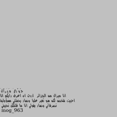 انا ميرال من الجزائر  اردت ان اعرف رايكم انا احببت شخص لكن هو تغير عليا وصار يحملني مسؤولية تصرفاتي وصار يقولي انا ما قلتلك تحبيني اهلين ميرال.. تشرفنا..
بصراحه تغير تعامل شخص كنتو تحبو بعض
هاد بصراحه دليل انه عم يدور ع اي سبب لانكن تنفصلو لان مافي شي اسمه ما قلتلك تحبيني لان الحب ما لو وقت ولا زمن ولا مكان الحب فجأه بيجي
لهيك انتي انهي الموضوع احسن من يقعد يكذب عليكي ويطلع انو هوه مالو ذنب وانتي يلي غلطتي ولازم تتحملي غلطك.. هو غلطك انك وثقتي فيه وحبيتيه وما بيستاهل.. لهيك تركيه وبعدي عنه وبيجي يوم يلي بيرجع فيه ليعتذر منك ويترجاكي.. وسلامات 😄