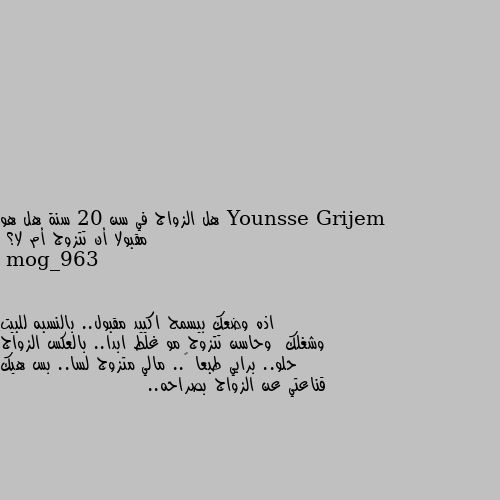 هل الزواج في سن 20 سنة هل هو مقبولا أن تتزوج أم لا؟ اذه وضعك بيسمح اكييد مقبول.. بالنسبه للبيت وشغلك  وحاسن تتزوج مو غلط ابدا.. بالعكس الزواج حلو.. برايي طبعا 😅.. مالي متزوج لسا.. بس هيك قناعتي عن الزواج بصراحه..