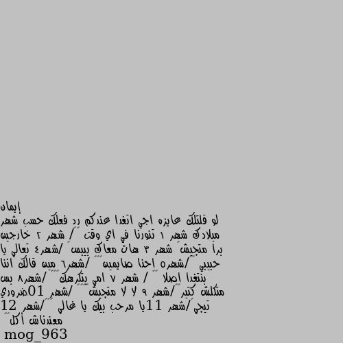 لو قلتلك عايزه اجي اتغدا عندكم رد فعلك حسب شهر ميلادك شهر 1 تنورنا في اي وقت 😇🌷/ شهر 2 خارجين برا متجيش🤣 شهر 3 هات معاك بيبس👍 /شهر4 تعالي يا حبيبي 😇😇/شهر5 احنا صايمين😎🤭🤣 /شهر6 مين قالك اننا بنتغدا اصلا 🤣🤣 / شهر 7 امي بتكرهك🧐😤🙁 /شهر8 بس متكلش كتير😂🤔/شهر 9 لا لا متجيش🤔☹️😂 /شهر 10ضروري تيجي😀/شهر 11يا مرحب بيك يا غالي ❤️🙂/شهر 12 معندناش أكل😂😂 مرحبتين فيكي 😅 جيبي صحنك وتعي