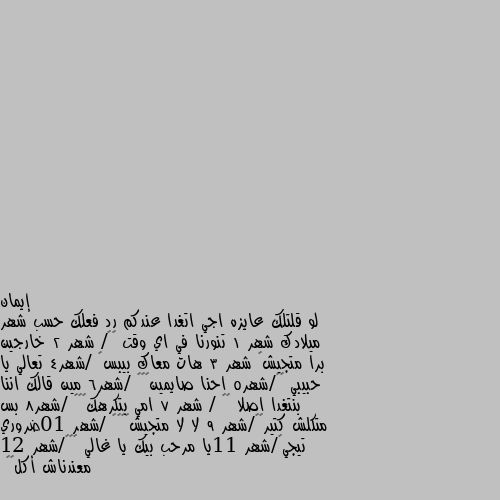 لو قلتلك عايزه اجي اتغدا عندكم رد فعلك حسب شهر ميلادك شهر 1 تنورنا في اي وقت 😇🌷/ شهر 2 خارجين برا متجيش🤣 شهر 3 هات معاك بيبس👍 /شهر4 تعالي يا حبيبي 😇😇/شهر5 احنا صايمين😎🤭🤣 /شهر6 مين قالك اننا بنتغدا اصلا 🤣🤣 / شهر 7 امي بتكرهك🧐😤🙁 /شهر8 بس متكلش كتير😂🤔/شهر 9 لا لا متجيش🤔☹️😂 /شهر 10ضروري تيجي😀/شهر 11يا مرحب بيك يا غالي ❤️🙂/شهر 12 معندناش أكل😂😂 احنا نصوم السنه كلها😂😂😂😂