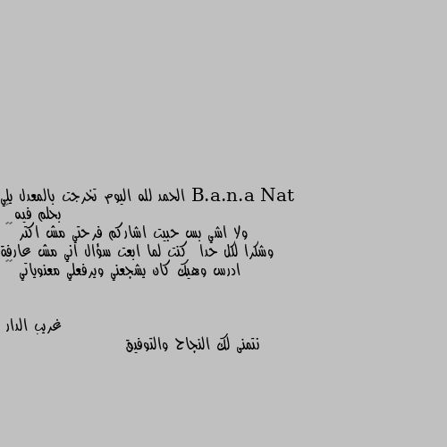 الحمد لله اليوم تخرجت بالمعدل يلي بحلم فيه 🙈
ولا اشي بس حبيت اشاركم فرحتي مش اكتر 😝😁
وشكرا لكل حدا  كنت لما ابعت سؤال اني مش عارفة ادرس وهيك كان يشجعني ويرفعلي معنوياتي 🌹🌹 نتمنى لك النجاح والتوفيق