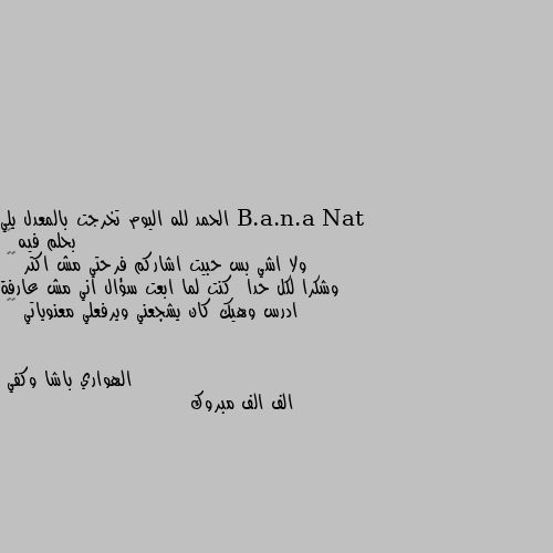 الحمد لله اليوم تخرجت بالمعدل يلي بحلم فيه 🙈
ولا اشي بس حبيت اشاركم فرحتي مش اكتر 😝😁
وشكرا لكل حدا  كنت لما ابعت سؤال اني مش عارفة ادرس وهيك كان يشجعني ويرفعلي معنوياتي 🌹🌹 الف الف مبروك