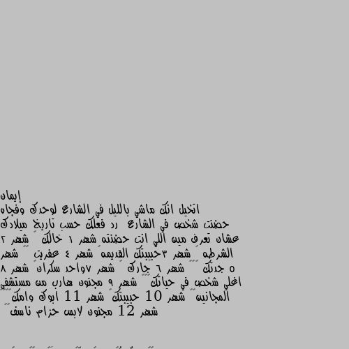 اتخيل انك ماشي بالليل في الشارع لوحدك وفجاه حضنت شخص في الشارع  رد فعلك حسب تاريخ ميلادك عشان تعرف مين اللي انت حضنته شهر 1 خالك 🌷 شهر 2 الشرطه 😬 شهر 3حبيبتك القديمه😂 شهر 4 عفريت 😯😅 شهر 5 جدتك ❤️🌷 شهر 6 جارك 😇 شهر 7واحد سكران😯 شهر 8 اغلي شخص في حياتك😇❤️ شهر 9 مجنون هارب من مستشفى المجانين😂😂 شهر 10 حبيبتك🌷 شهر 11 ابوك وامك❤️❤️ شهر 12 مجنون لابس حزام ناسف😂😂 جدتك