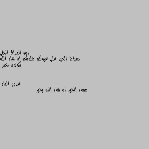 صباح الخير على عيونكم شلونكم إن شاء الله تكونون بخير مساء الخير ان شاء الله بخير