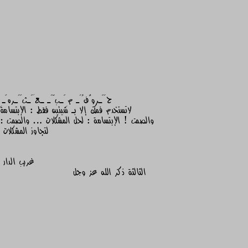 لاتستخدم فمك إلا بـ شيئين فقط : الإبتسامة والصمت ! الإبتسامة : لحل المشكلات ... والصمت : لتجاوز المشكلات الثالثة ذكر الله عز وجل