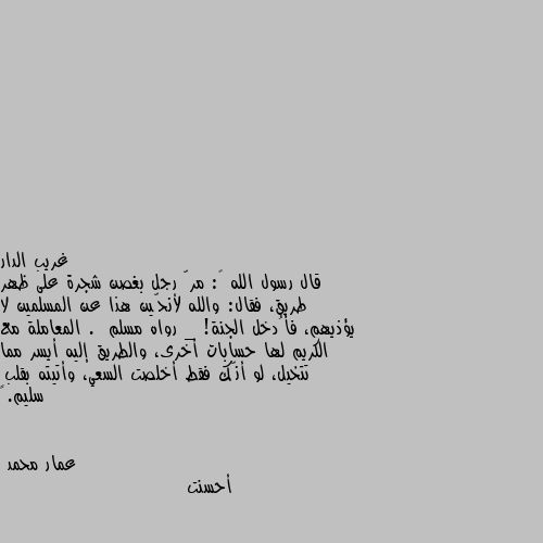 قال رسول الله ﷺ: مرّ رجل بغصن شجرة على ظهر طريق، فقال: والله لأنحّين هذا عن المسلمين لا يؤذيهم، فأُدخل الجنة! _ رواه مسلم .  المعاملة مع الكريم لها حسابات أخرى، والطريق إليه أيسر مما تتخيل، لو أنّك فقط أخلصت السعي، وأتيته بقلبٍ سليم. أحسنت