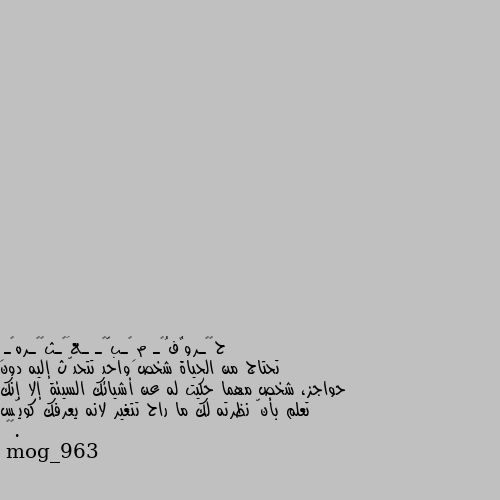 تحتاج من الحياة شخص واحد تتحدّث إليه دون حواجز، شخص مهما حكيت له عن أشيائك السيئة إلا إنك تعلم بأنّ نظرته لك ما راح تتغير لانه يعرفك كويّس .🍂🖤 هو طبعا هيك بدها بس شرط يكون موجود عند الكل 😅💔...
طبعا كلنا منتمنى يكون عنا هالشخص يلي نحكيله كل شي بدون لا تبرير ولا شرح عن يلي عم نحكيه لانه فاهمنا.. ما ناكل هم نشرحله الاسباب ولا نبررله يلي عملناه بيعرف شو منحب شو منكره كيف منفكر وطبعا اذه عملنا شي غلط بيرشدنا بطرق واسلوب منحبه..