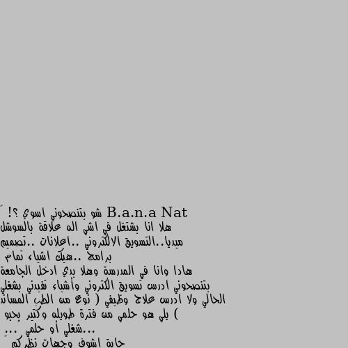 شو بتنصحوني اسوي ؟! 🙄
هلا انا بشتغل في اشي اله علاقة بالسوشل ميديا..التسويق الالكتروني ..اعلانات ..تصميم برامج ..هيك اشياء تمام
هادا وانا في المدرسة وهلا بدي ادخل الجامعة بتنصحوني ادرس تسويق الكتروني وأشياء تفيدني بشغلي الحالي ولا ادرس علاج وظيفي ( نوع من الطب المساند ) يلي هو حلمي من فترة طويله وكتير بحبو 
...شغلي أو حلمي 🤔...
حابة اشوف وجهات نظركم 🙃 الاثنين معا