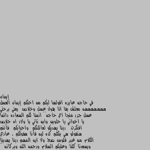 في حاجه عايزه اقولها ليكم من اختكم إيمان العسل هههههههه معلش بقا انا بقول عسل وخلاص  يعني برحتي عسل جزر منجا اي حاجه😂😂 اتمنا لكم السعاده دائما يا اخواتي يا حلوين وايه تاني يا ولاد اه خلاص افتكرت 🤣 ربنا يهديكو لعائلتكم  واحبابكم  فأنتم هتقولو هي بتكلم كده ليه فأنا هقولكم . عادي الكلام من غير فلوس صح ولا ايه المهم ربنا يهدينا ويسعدنا كلنا وعليكم السلام ورحمه الله وبركاته 😂😂 وعليكم السلام ورحمة الله وبركاته